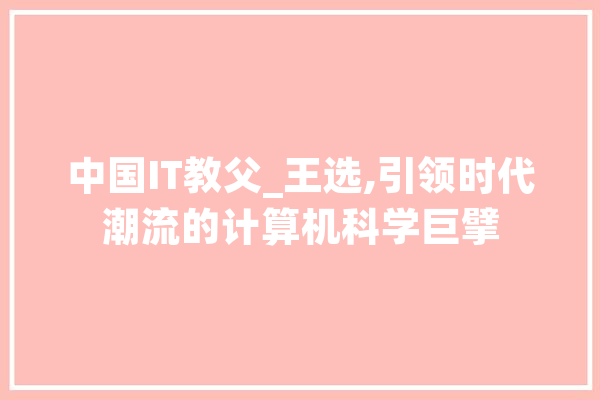 中国IT教父_王选,引领时代潮流的计算机科学巨擘