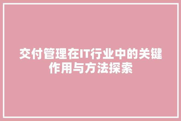 交付管理在IT行业中的关键作用与方法探索 计算机