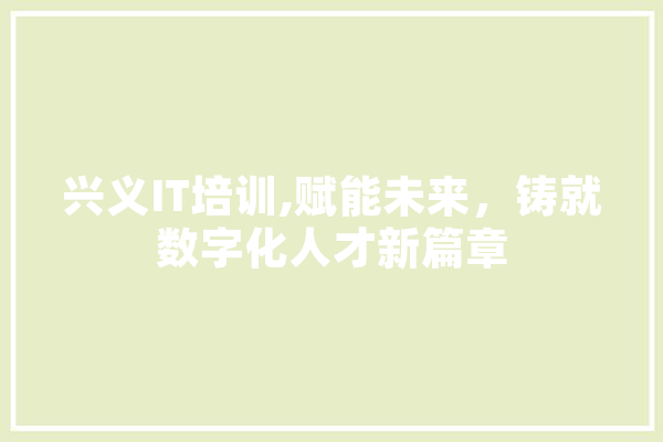 兴义IT培训,赋能未来，铸就数字化人才新篇章