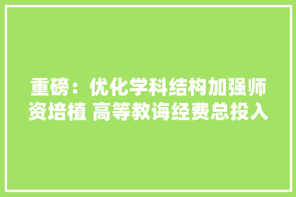 重磅：优化学科结构加强师资培植 高等教诲经费总投入17640亿元_高校_人工智能 AI快讯