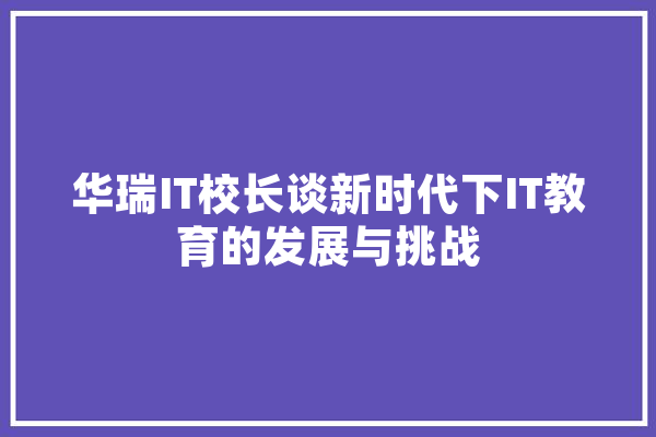 华瑞IT校长谈新时代下IT教育的发展与挑战