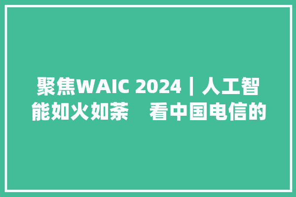 聚焦WAIC 2024｜人工智能如火如荼　看中国电信的AI新范式、新起点_人工智能_中国电信