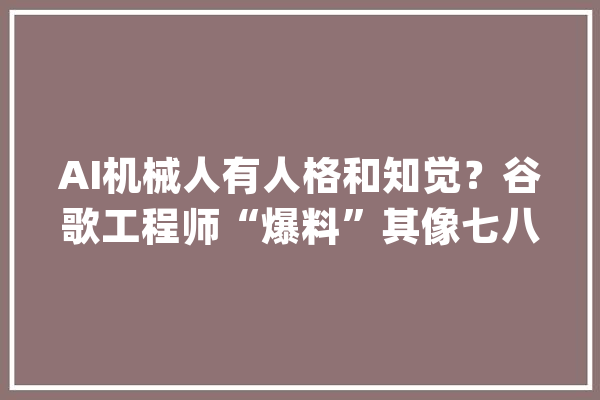 AI机械人有人格和知觉？谷歌工程师“爆料”其像七八岁孩童 谷歌：无证据暂停其职务_人工智能_措辞