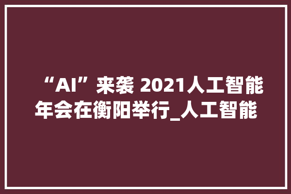 “AI”来袭 2021人工智能年会在衡阳举行_人工智能_开源
