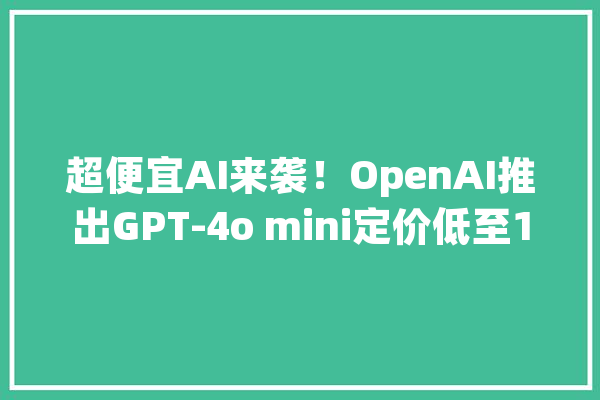 超便宜AI来袭！OpenAI推出GPT-4o mini定价低至15美分寻衅行业底线_模子_这一 科技快讯