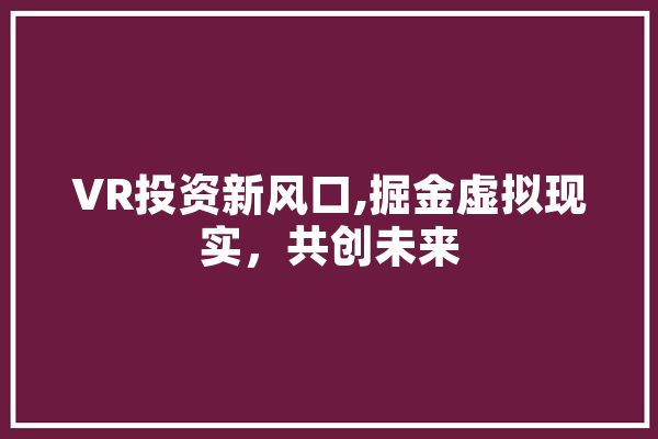 VR投资新风口,掘金虚拟现实，共创未来 AI简讯