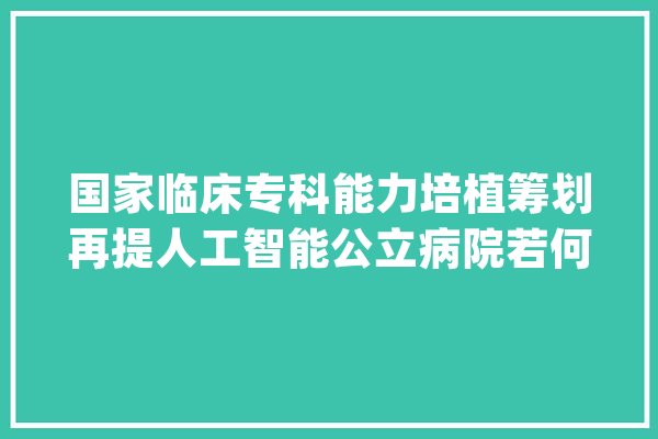 国家临床专科能力培植筹划再提人工智能公立病院若何「破局」？_医疗_人工智能 智能助手