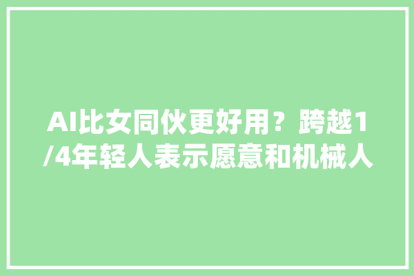 AI比女同伙更好用？跨越1/4年轻人表示愿意和机械人恋爱_机械人_人类 科技快讯