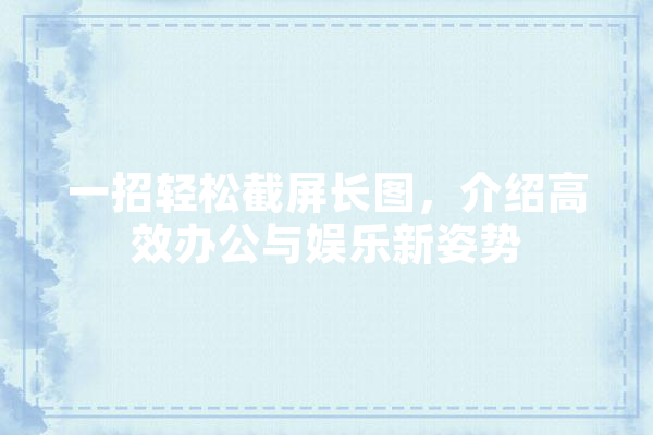一招轻松截屏长图，介绍高效办公与娱乐新姿势 科技快讯