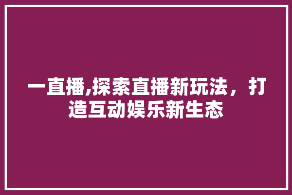 一直播,探索直播新玩法，打造互动娱乐新生态 AI简讯