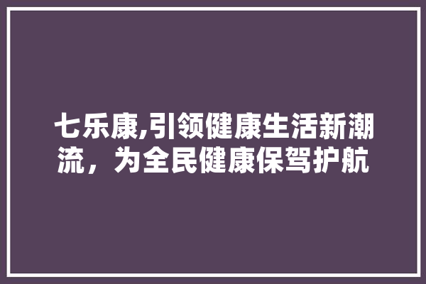 七乐康,引领健康生活新潮流，为全民健康保驾护航
