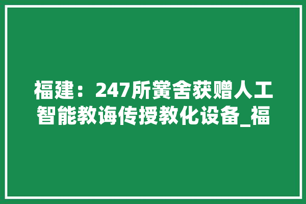 福建：247所黉舍获赠人工智能教诲传授教化设备_福建省_人工智能 绘影字幕