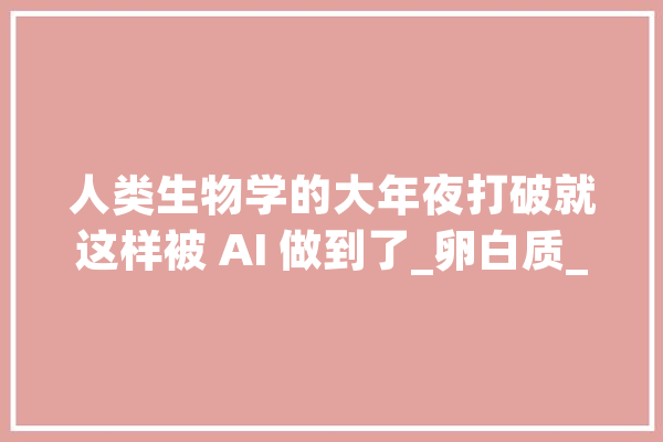 人类生物学的大年夜打破就这样被 AI 做到了_卵白质_氨基酸