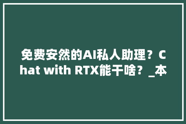 免费安然的AI私人助理？Chat with RTX能干啥？_本身的_用户 智能助手