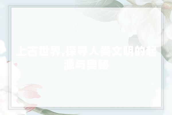上古世界,探寻人类文明的起源与奥秘