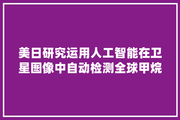美日研究运用人工智能在卫星图像中自动检测全球甲烷排放_甲烷_全球 云服务