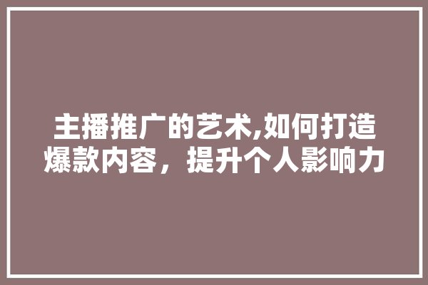 主播推广的艺术,如何打造爆款内容，提升个人影响力