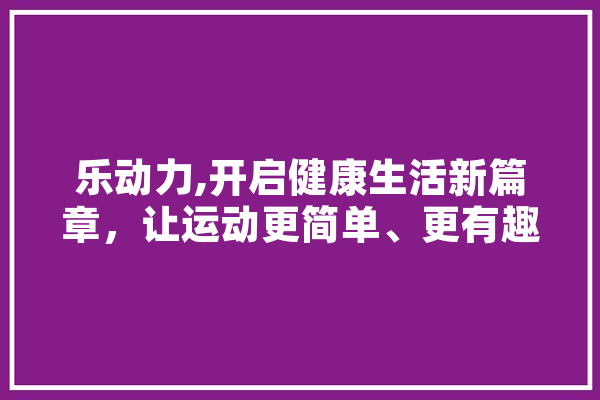 乐动力,开启健康生活新篇章，让运动更简单、更有趣！ 文字写作