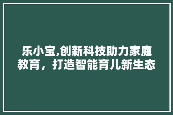乐小宝,创新科技助力家庭教育，打造智能育儿新生态