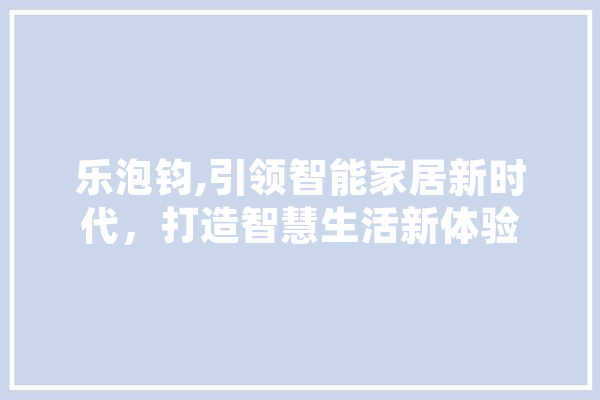 乐泡钧,引领智能家居新时代，打造智慧生活新体验