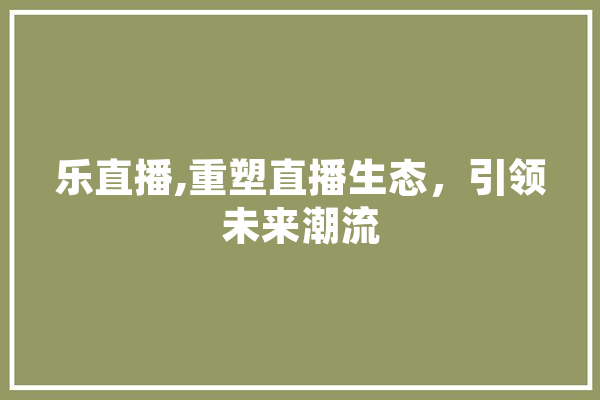 乐直播,重塑直播生态，引领未来潮流 AI简讯