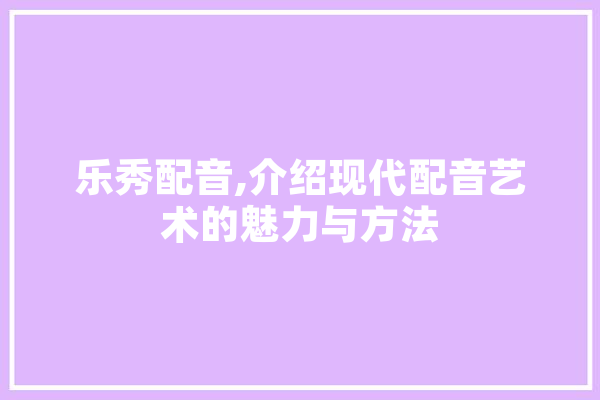 乐秀配音,介绍现代配音艺术的魅力与方法