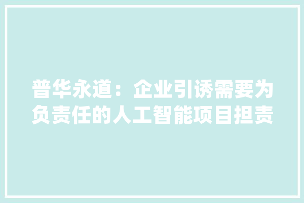 普华永道：企业引诱需要为负责任的人工智能项目担责_人工智能_企业