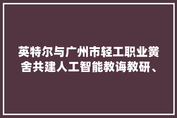 英特尔与广州市轻工职业黉舍共建人工智能教诲教研、师资培训基地_人工智能_英特尔公司 文字写作