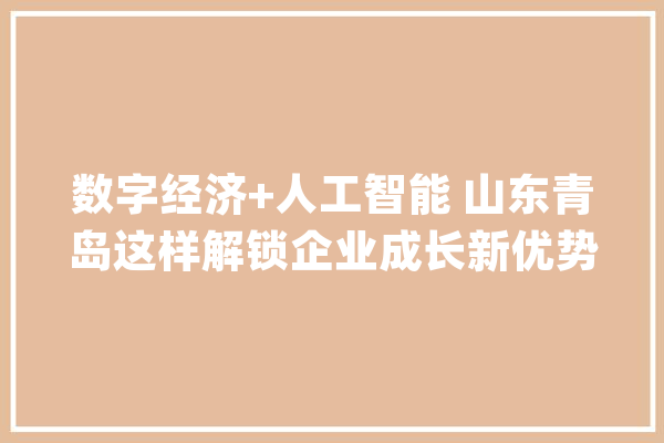 数字经济+人工智能 山东青岛这样解锁企业成长新优势→_人工智能_青岛