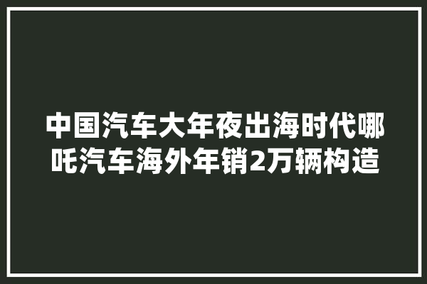 中国汽车大年夜出海时代哪吒汽车海外年销2万辆构造人工智能+倾向_哪吒_汽车