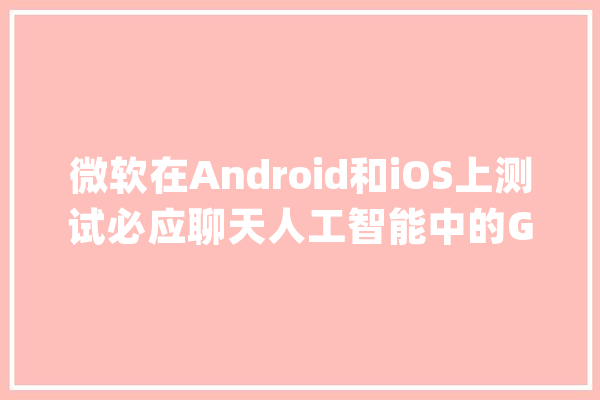 微软在Android和iOS上测试必应聊天人工智能中的GPT-4切换功能_微软_年夜众 智能助手