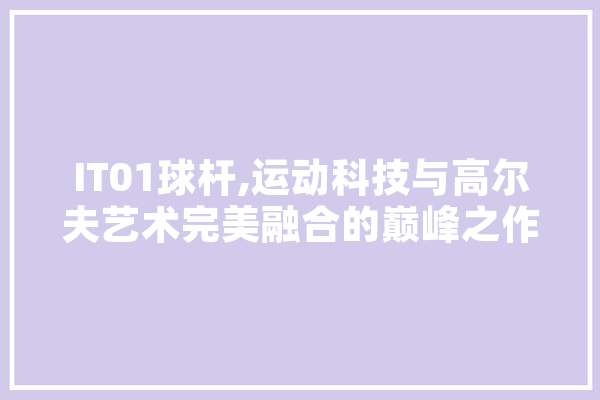 IT01球杆,运动科技与高尔夫艺术完美融合的巅峰之作