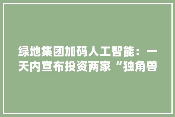 绿地集团加码人工智能：一天内宣布投资两家“独角兽”企业_聪明_绿地 智能问答