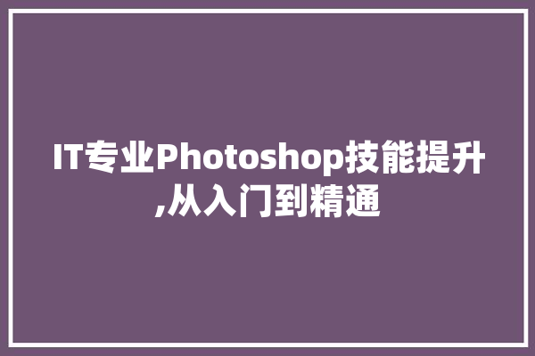 IT专业Photoshop技能提升,从入门到精通