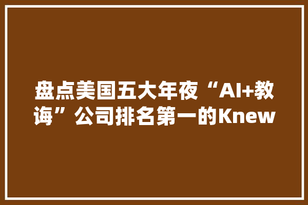 盘点美国五大年夜“AI+教诲”公司排名第一的Knewton融资额超1.8亿美元_学生_数据 云服务