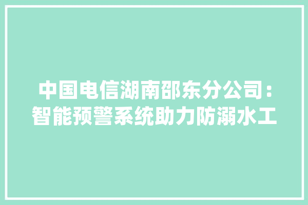 中国电信湖南邵东分公司：智能预警系统助力防溺水工作_学生_体系