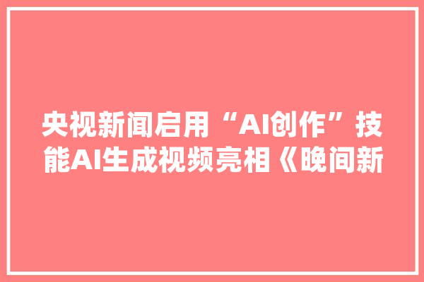 央视新闻启用“AI创作”技能AI生成视频亮相《晚间新闻》及《新闻直播间》相关概念股受市场关注！_技巧_相干 AI快讯
