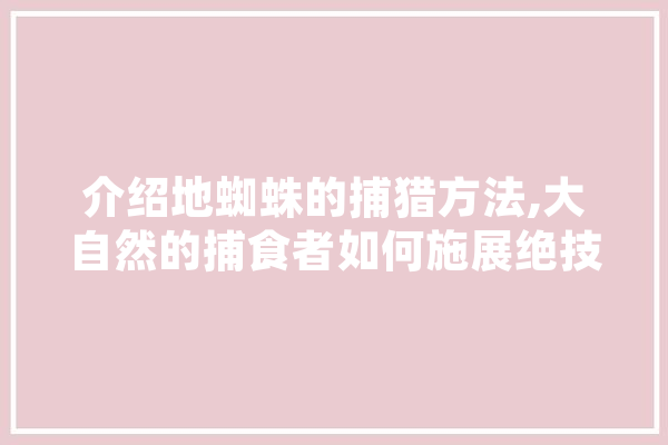 介绍地蜘蛛的捕猎方法,大自然的捕食者如何施展绝技 AI简讯