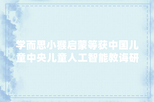 学而思小猴启蒙等获中国儿童中央儿童人工智能教诲研究院课题立项_儿童_在线