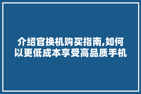 介绍官换机购买指南,如何以更低成本享受高品质手机