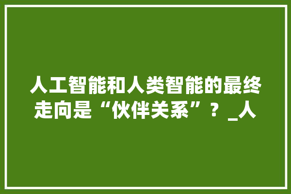 人工智能和人类智能的最终走向是“伙伴关系”？_人工智能_智能 智能写作