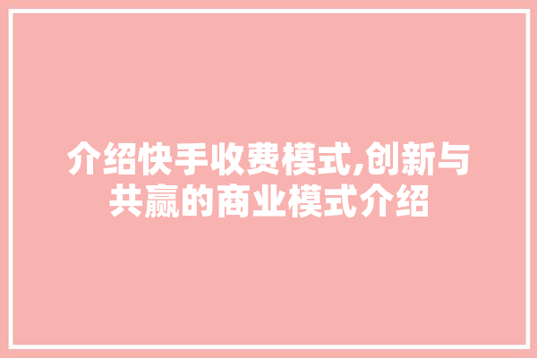 介绍快手收费模式,创新与共赢的商业模式介绍