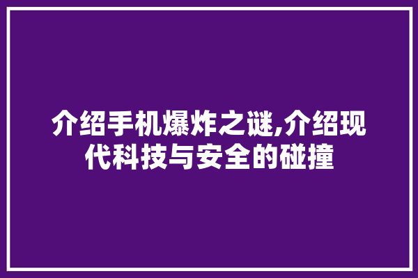 介绍手机爆炸之谜,介绍现代科技与安全的碰撞 科技快讯