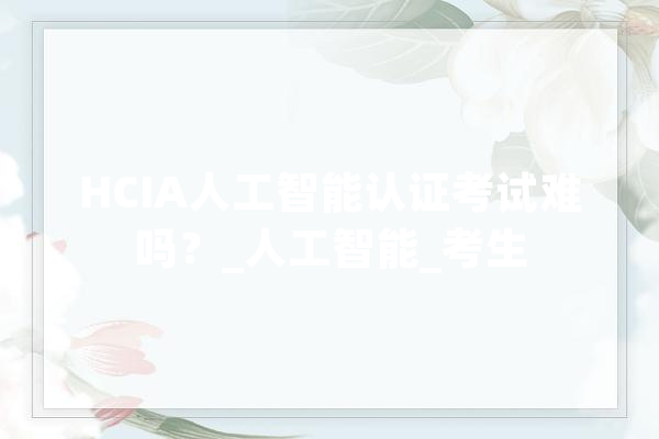 HCIA人工智能认证考试难吗？_人工智能_考生 智能写作
