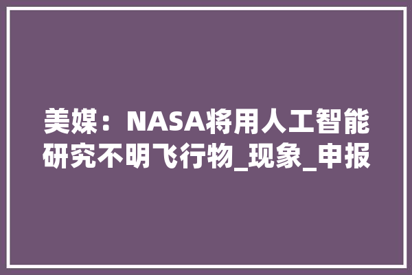 美媒：NASA将用人工智能研究不明飞行物_现象_申报 智能助手
