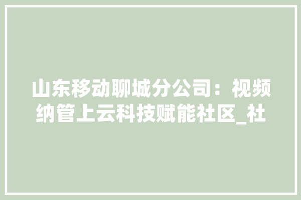 山东移动聊城分公司：视频纳管上云科技赋能社区_社区_聊城 AI快讯
