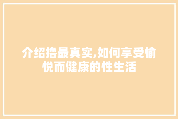 介绍撸最真实,如何享受愉悦而健康的性生活
