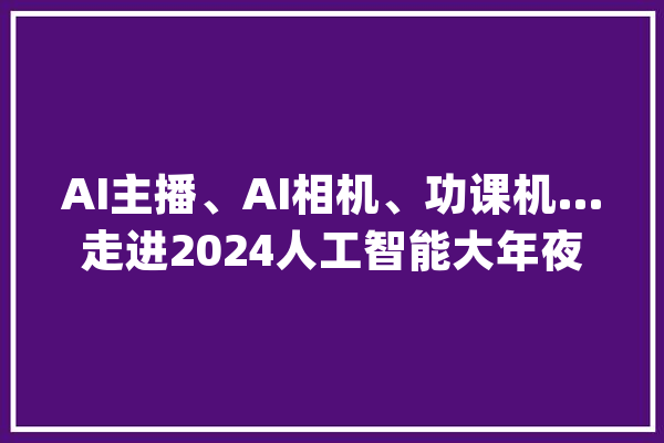 AI主播、AI相机、功课机…走进2024人工智能大年夜会这些AI应用亮了！_参展商_人工智能 智能问答