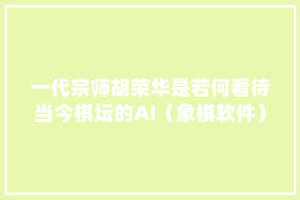 一代宗师胡荣华是若何看待当今棋坛的AI（象棋软件）？_象棋_棋王 智能写作