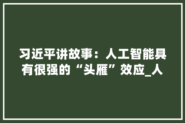 习近平讲故事：人工智能具有很强的“头雁”效应_人工智能_技巧 科技快讯